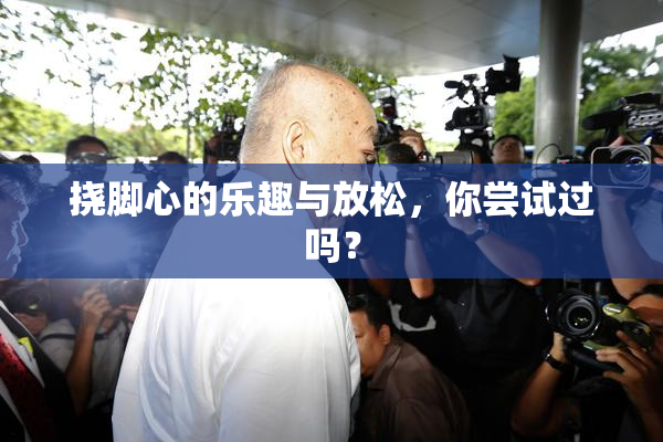 挠脚心的乐趣与放松，你尝试过吗？