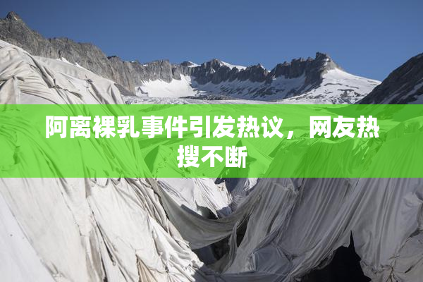 阿离裸乳事件引发热议，网友热搜不断