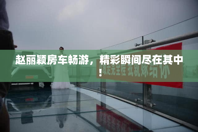 赵丽颖房车畅游，精彩瞬间尽在其中！