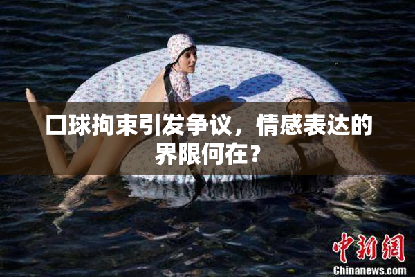 口球拘束引发争议，情感表达的界限何在？