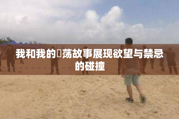 我和我的婬荡故事展现欲望与禁忌的碰撞