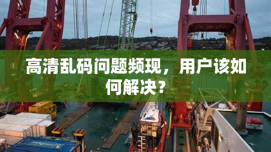 高清乱码问题频现，用户该如何解决？