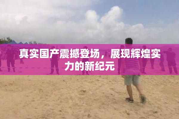 真实国产震撼登场，展现辉煌实力的新纪元