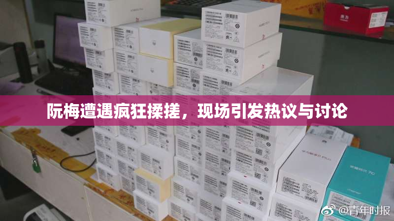 阮梅遭遇疯狂揉搓，现场引发热议与讨论