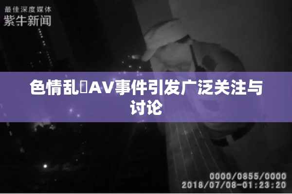 色情乱婬AV事件引发广泛关注与讨论