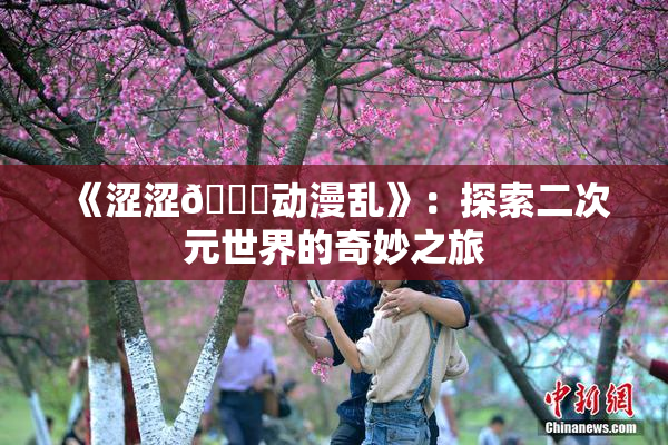 《涩涩🔞动漫乱》：探索二次元世界的奇妙之旅