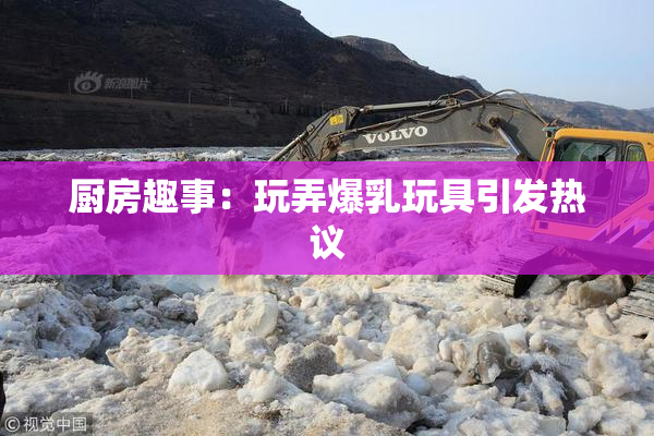 厨房趣事：玩弄爆乳玩具引发热议