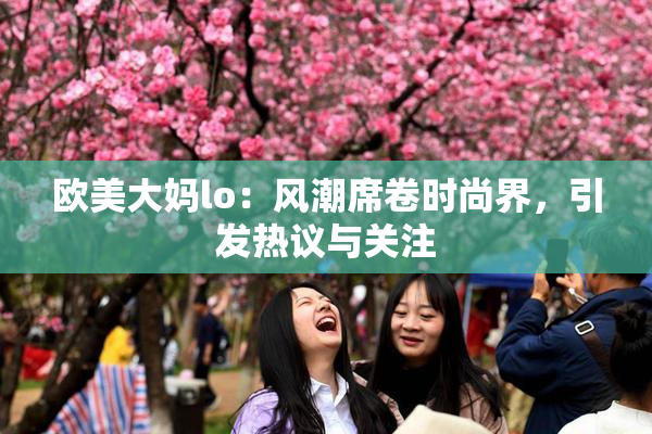 欧美大妈lo：风潮席卷时尚界，引发热议与关注