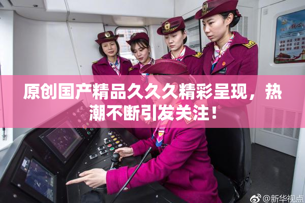 原创国产精品久久久精彩呈现，热潮不断引发关注！
