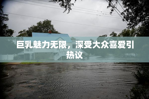 巨乳魅力无限，深受大众喜爱引热议