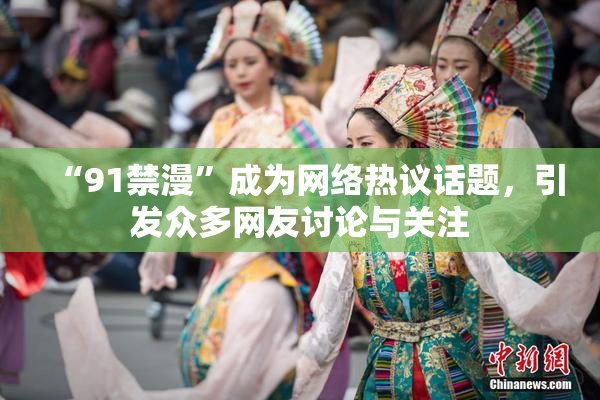 “91禁漫”成为网络热议话题，引发众多网友讨论与关注