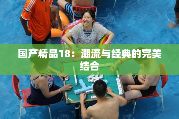 国产精品18：潮流与经典的完美结合