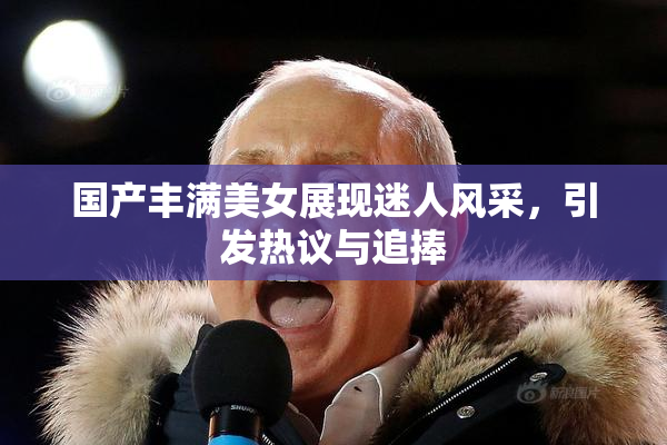 国产丰满美女展现迷人风采，引发热议与追捧