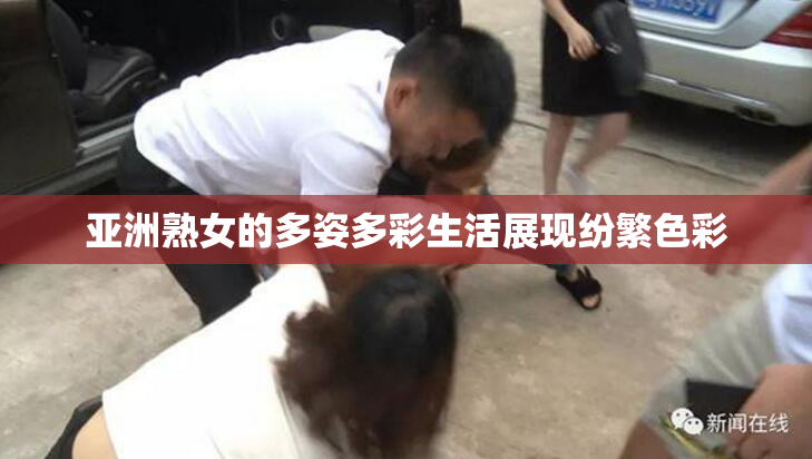 亚洲熟女的多姿多彩生活展现纷繁色彩