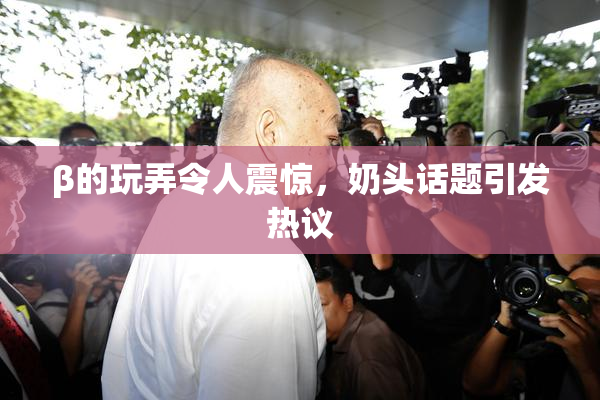 β的玩弄令人震惊，奶头话题引发热议