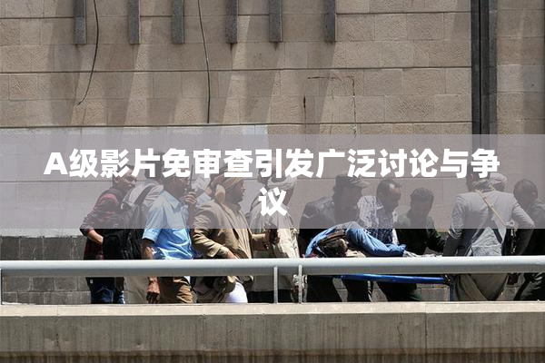 A级影片免审查引发广泛讨论与争议