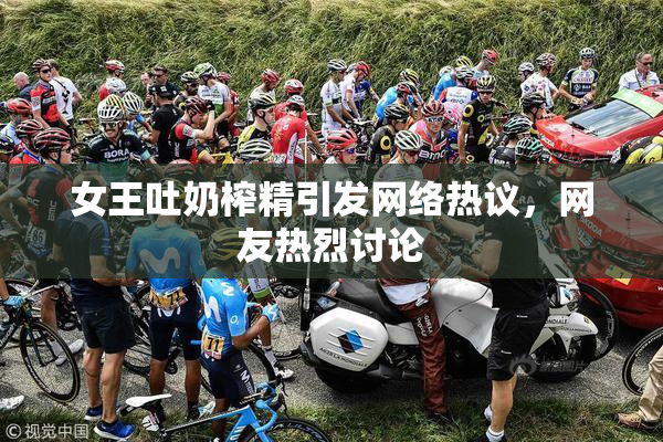 女王吐奶榨精引发网络热议，网友热烈讨论