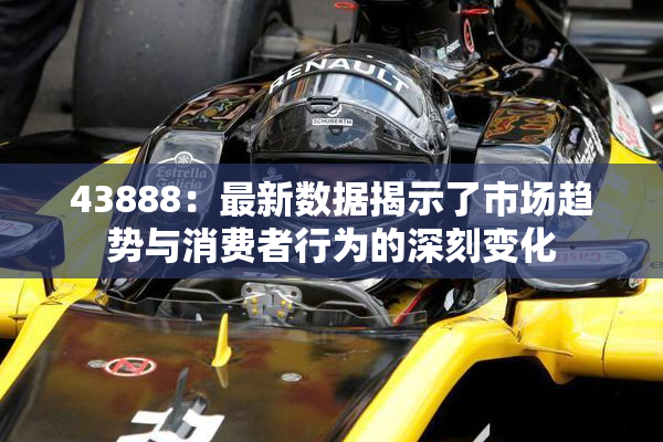 43888：最新数据揭示了市场趋势与消费者行为的深刻变化