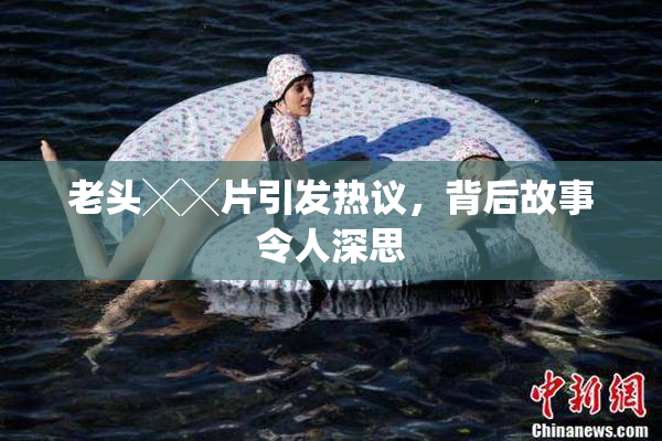老头╳╳片引发热议，背后故事令人深思