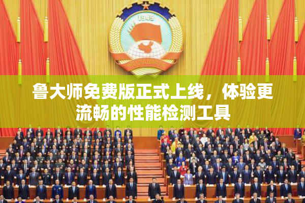 鲁大师免费版正式上线，体验更流畅的性能检测工具