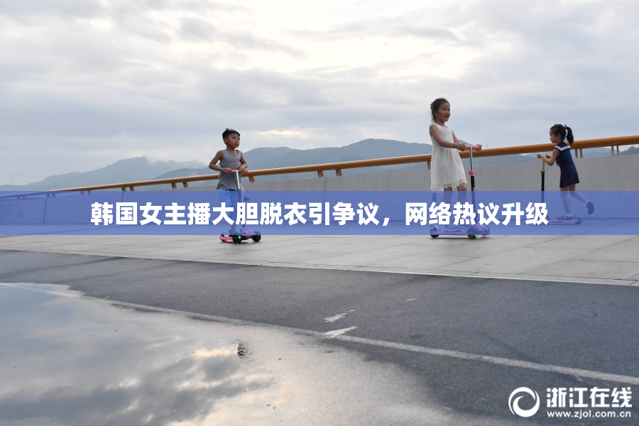 韩国女主播大胆脱衣引争议，网络热议升级