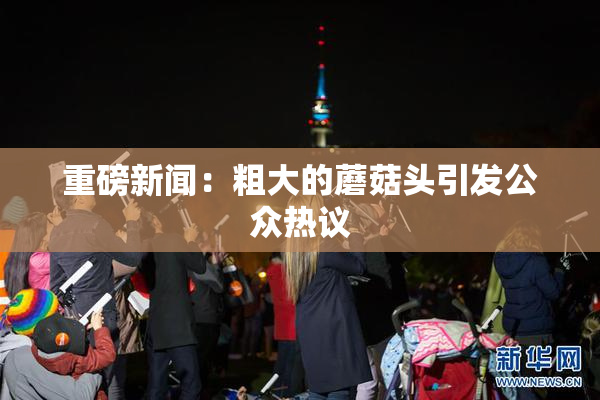 重磅新闻：粗大的蘑菇头引发公众热议
