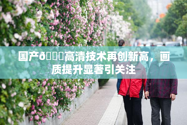 国产🍑高清技术再创新高，画质提升显著引关注