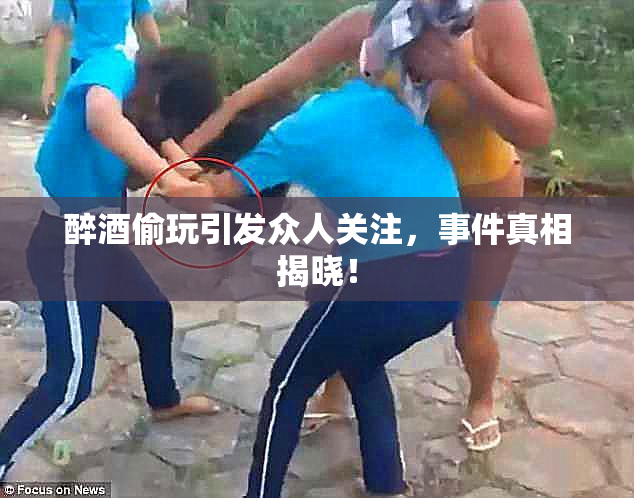 醉酒偷玩引发众人关注，事件真相揭晓！