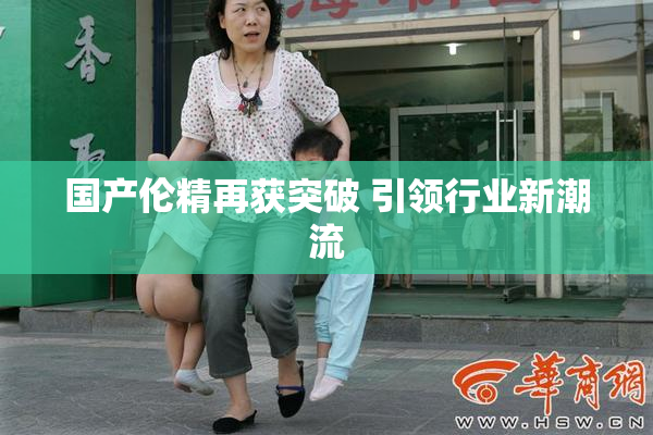 国产伦精再获突破 引领行业新潮流