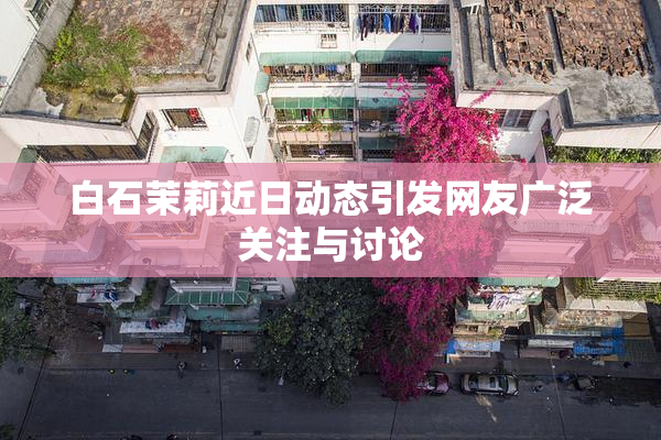 白石茉莉近日动态引发网友广泛关注与讨论