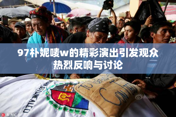 97朴妮唛w的精彩演出引发观众热烈反响与讨论