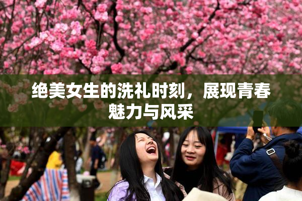绝美女生的洗礼时刻，展现青春魅力与风采