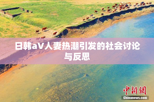 日韩aV人妻热潮引发的社会讨论与反思