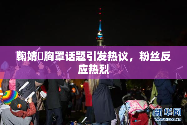 鞠婧祎胸罩话题引发热议，粉丝反应热烈