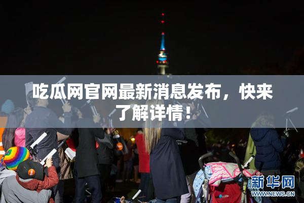吃瓜网官网最新消息发布，快来了解详情！