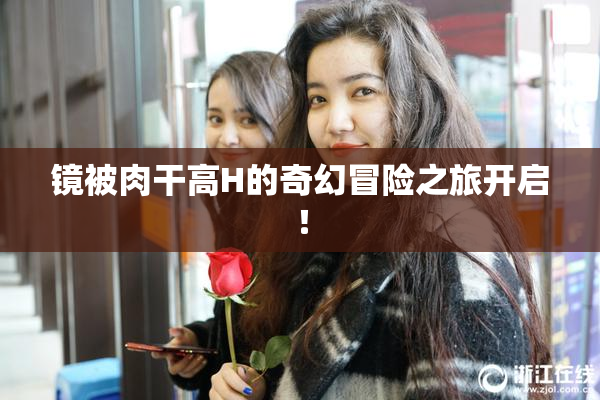 镜被肉干高H的奇幻冒险之旅开启！
