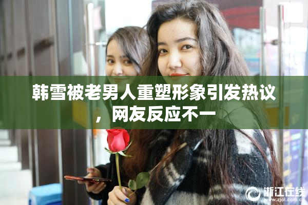 韩雪被老男人重塑形象引发热议，网友反应不一