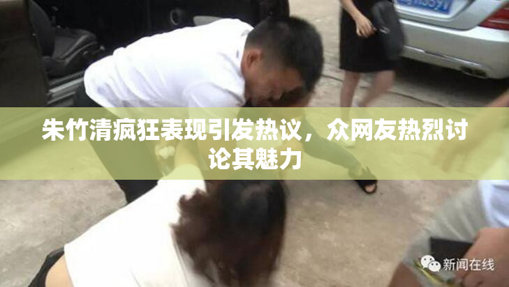 朱竹清疯狂表现引发热议，众网友热烈讨论其魅力