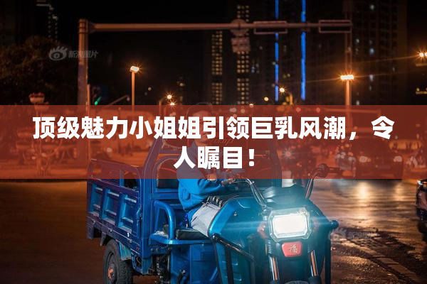 顶级魅力小姐姐引领巨乳风潮，令人瞩目！