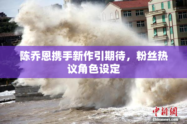 陈乔恩携手新作引期待，粉丝热议角色设定