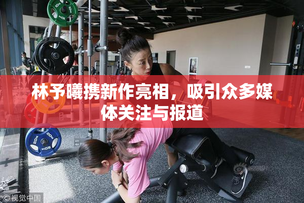 林予曦携新作亮相，吸引众多媒体关注与报道