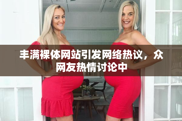 丰满裸体网站引发网络热议，众网友热情讨论中