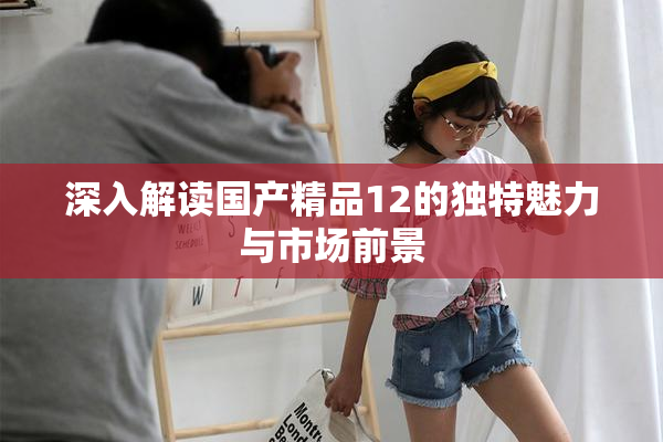 深入解读国产精品12的独特魅力与市场前景