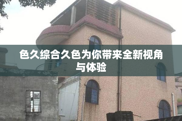 色久综合久色为你带来全新视角与体验