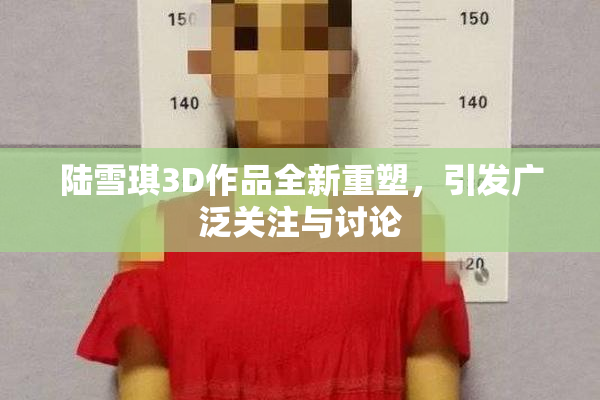 陆雪琪3D作品全新重塑，引发广泛关注与讨论
