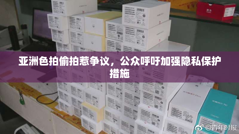 亚洲色拍偷拍惹争议，公众呼吁加强隐私保护措施