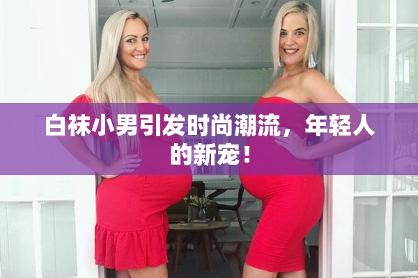 白袜小男引发时尚潮流，年轻人的新宠！