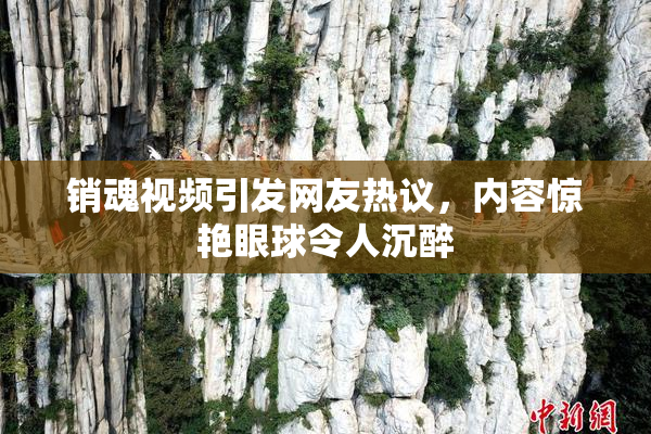 销魂视频引发网友热议，内容惊艳眼球令人沉醉