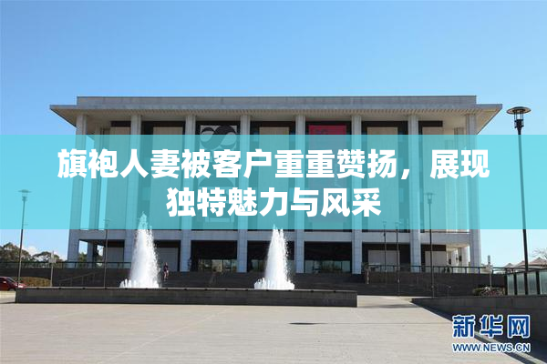 旗袍人妻被客户重重赞扬，展现独特魅力与风采