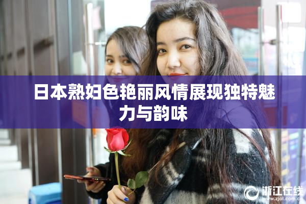 日本熟妇色艳丽风情展现独特魅力与韵味